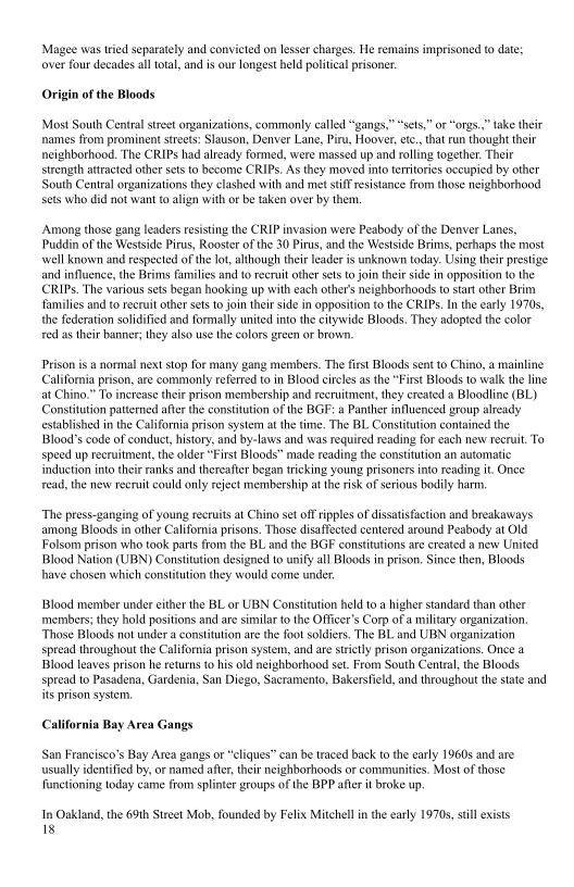Magee was tried separately and convicted on lesser charges. He remains imprisoned to date;
over four decades all total, and is our longest held politcal prisoner.

 

 

in of the Bloods

 

Most South Central stret organizations, commonly called “gangs,” “sets,” or “orgs,” take their
‘names ftom prominent streets: Slauson, Denver Lane, Piru, Hoover, etc, that run thought their
neighborhood. The CRIPs had already formed, were massed up and rolling together. Their
strength attracted other sets to become CRIPs. As they moved into territories occupied by other
South Central organizations they clashed with and met stiff resistance from those neighborhood
sets who did not want to align with or be taken over by them,

  

Among those gang leaders resisting the CRIP invasion were Peabody of the Denver Lanes,
Puddin of the Westside Pirus, Rooster of the 30 Pirus, and the Westside Brims, perhaps the most
‘well known and respected ofthe lot, although their eader is unknown today. Using their prestige
and influence, the Brim families and to recruit other sets to join their side in opposition tothe
CCRIPS. The various sets began hooking up with each other's neighborhoods to start other Brim
families and to recruit other sets to join ther side in opposition to the CRIPS. Inthe early 1970s,
the federation solidified and formally united into the citywide Bloods. They adopted the color
red as their banner; they also use the colors green or brovn,

Prison is @ normal next stop for many gang members. The frst Bloods sent to Chino, a mainline
California prison, are commonly referred to in Blood circles as the “First Bloods to walk the line
at Chino.” To increase their prison membership and recruitment, they created a Bloodline (BL)
Constitution patterned after the constitution ofthe BGF: a Panther influenced group already
established in the California prison system at the time. The BL. Constitution contained the
Bloods code of conduct, history, and by-laws and was requited reading for each new recruit. To
speed up recruitment, the older “First Bloods” made reading the constitution an automatic
induction into their ranks and thereafter began tricking young prisoners into reading it. Once
read, the new recruit could only reject membership at the risk of serious bodily harm.

 

“The press-ganging of young recruits at Chino set off ripples of dissatisfaction and breakaways
among Bloods in other California prisons. Those disaffected centered around Peabody at Old
Folsom prison who took parts from the BL and the BGF constitutions are created a new United
Blood Nation (UBN) Constitution designed to unify all Bloods in prison. Since then, Bloods
have chosen which constitution they would come under,

Blood member under either the BL or UBN Constitution held toa higher standard than other
‘members; they hold positions and are similar to the Officer's Corp of a military organization.
‘Those Bloods not under a constitution are the foot soldiers. The BI. and UBN organization
spread throughout the California prison system, and are strictly prison organizations. Once a
[Blood leaves prison he returns to his old neighborhood set. From South Central, the Bloods
spread to Pasadena, Gardenia, San Diego, Sacramento, Bakersfield, and throughout the state and
its prison system,

 

California Bay Area Gangs

San Francisco's Bay Area gangs or “cliques” can be traced back tothe early 1960s and are
usualy identified by, or named after, their neighborhoods or communities. Most of those
functioning today came from splinter groups of the BPP after it broke up

‘In Oakland, the 69th Street Mob, founded by Felix Mitchell in the early 1970s, stil exists
18

